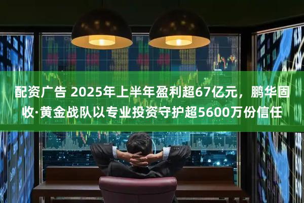 配资广告 2025年上半年盈利超67亿元，鹏华固收·黄金战队以专业投资守护超5600万份信任