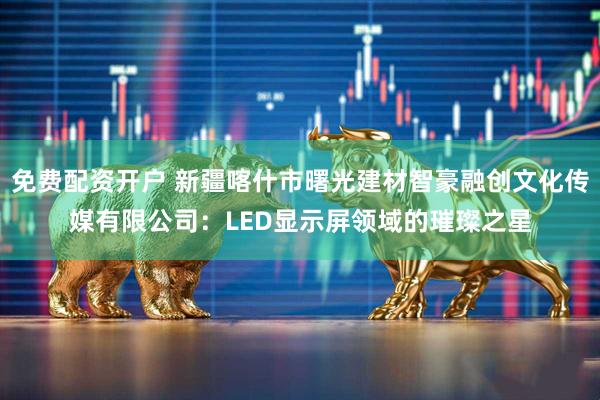 免费配资开户 新疆喀什市曙光建材智豪融创文化传媒有限公司：LED显示屏领域的璀璨之星