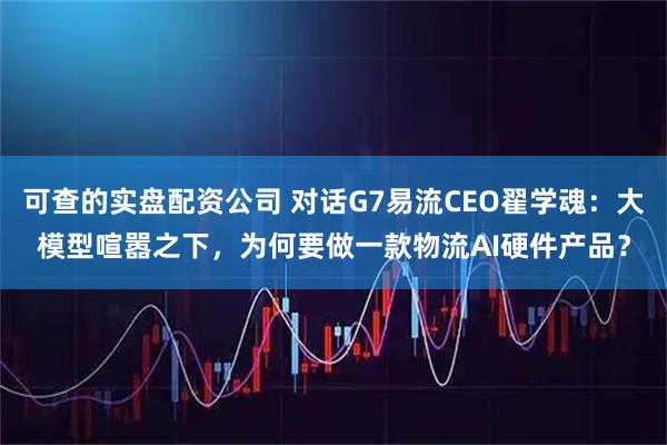 可查的实盘配资公司 对话G7易流CEO翟学魂：大模型喧嚣之下，为何要做一款物流AI硬件产品？