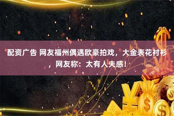 配资广告 网友福州偶遇欧豪拍戏，大金表花衬衫，网友称：太有人夫感！