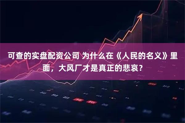 可查的实盘配资公司 为什么在《人民的名义》里面，大风厂才是真正的悲哀？