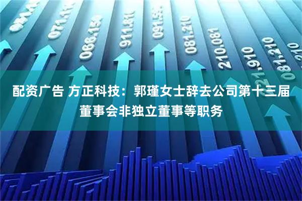 配资广告 方正科技：郭瑾女士辞去公司第十三届董事会非独立董事等职务