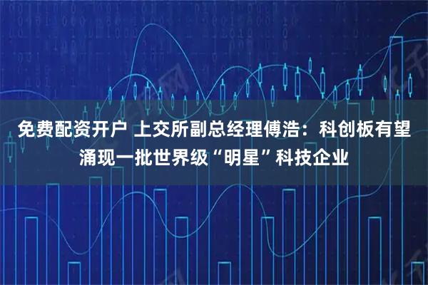 免费配资开户 上交所副总经理傅浩：科创板有望涌现一批世界级“明星”科技企业