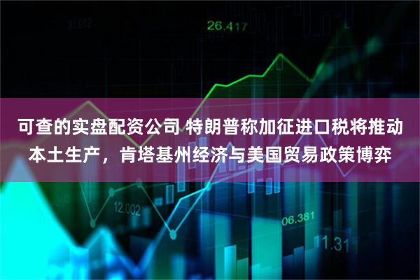 可查的实盘配资公司 特朗普称加征进口税将推动本土生产，肯塔基州经济与美国贸易政策博弈
