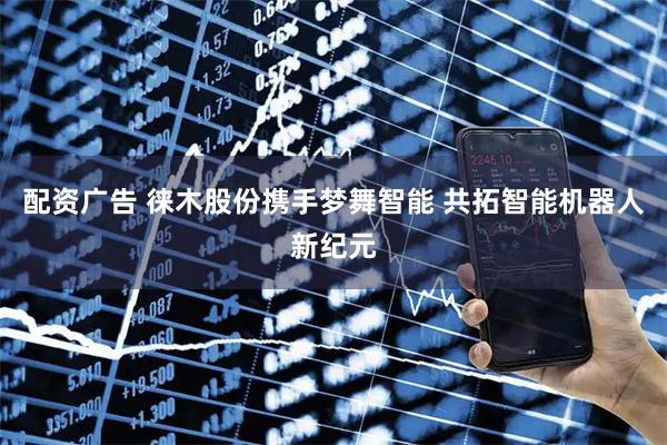 配资广告 徕木股份携手梦舞智能 共拓智能机器人新纪元