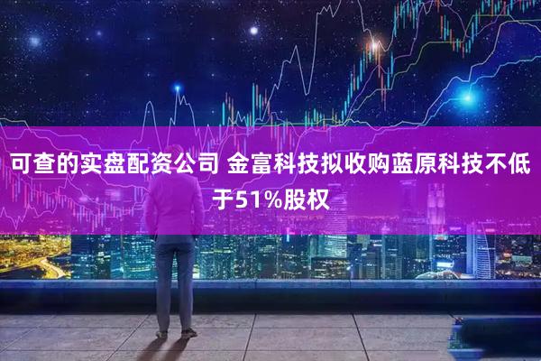 可查的实盘配资公司 金富科技拟收购蓝原科技不低于51%股权