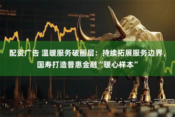 配资广告 温暖服务破圈层：持续拓展服务边界，国寿打造普惠金融“暖心样本”