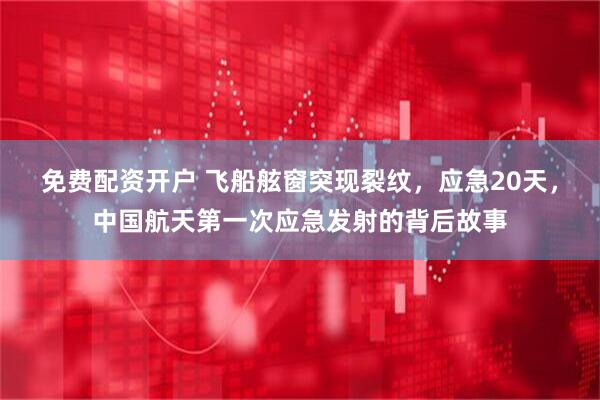 免费配资开户 飞船舷窗突现裂纹，应急20天，中国航天第一次应急发射的背后故事